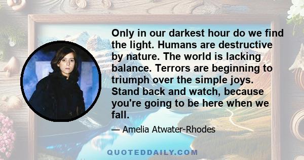 Only in our darkest hour do we find the light. Humans are destructive by nature. The world is lacking balance. Terrors are beginning to triumph over the simple joys. Stand back and watch, because you're going to be here