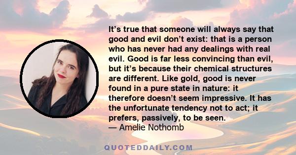 It’s true that someone will always say that good and evil don’t exist: that is a person who has never had any dealings with real evil. Good is far less convincing than evil, but it’s because their chemical structures