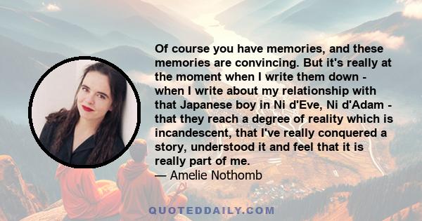 Of course you have memories, and these memories are convincing. But it's really at the moment when I write them down - when I write about my relationship with that Japanese boy in Ni d'Eve, Ni d'Adam - that they reach a