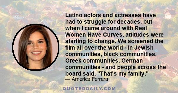 Latino actors and actresses have had to struggle for decades, but when I came around with Real Women Have Curves, attitudes were starting to change. We screened the film all over the world - in Jewish communities, black