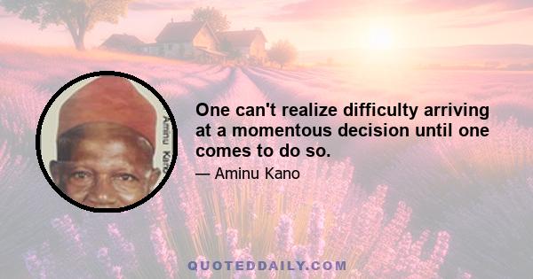 One can't realize difficulty arriving at a momentous decision until one comes to do so.