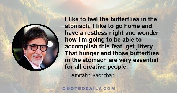 I like to feel the butterflies in the stomach, I like to go home and have a restless night and wonder how I'm going to be able to accomplish this feat, get jittery. That hunger and those butterflies in the stomach are