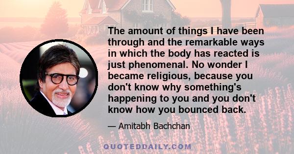 The amount of things I have been through and the remarkable ways in which the body has reacted is just phenomenal. No wonder I became religious, because you don't know why something's happening to you and you don't know