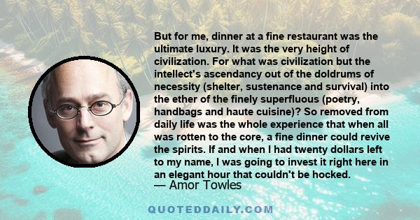 But for me, dinner at a fine restaurant was the ultimate luxury. It was the very height of civilization. For what was civilization but the intellect's ascendancy out of the doldrums of necessity (shelter, sustenance and