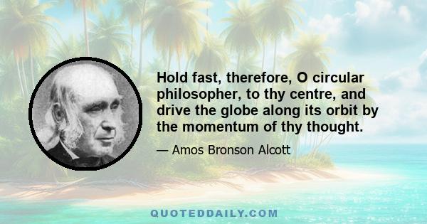 Hold fast, therefore, O circular philosopher, to thy centre, and drive the globe along its orbit by the momentum of thy thought.