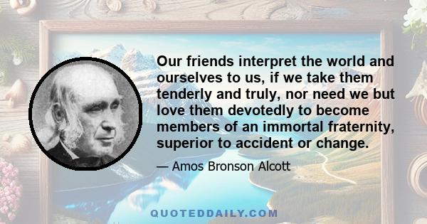 Our friends interpret the world and ourselves to us, if we take them tenderly and truly, nor need we but love them devotedly to become members of an immortal fraternity, superior to accident or change.