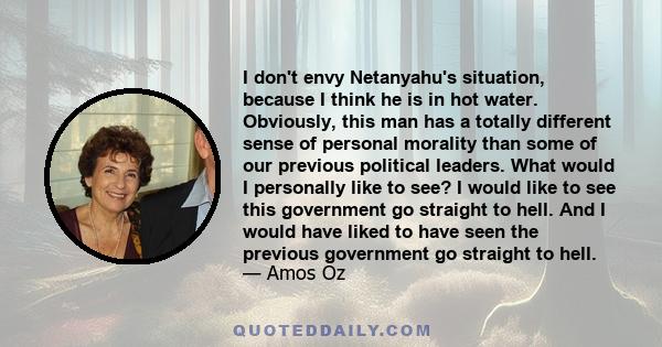 I don't envy Netanyahu's situation, because I think he is in hot water. Obviously, this man has a totally different sense of personal morality than some of our previous political leaders. What would I personally like to