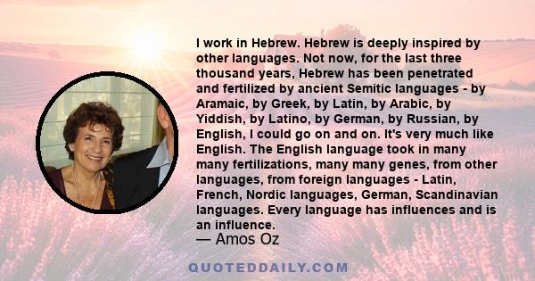I work in Hebrew. Hebrew is deeply inspired by other languages. Not now, for the last three thousand years, Hebrew has been penetrated and fertilized by ancient Semitic languages - by Aramaic, by Greek, by Latin, by