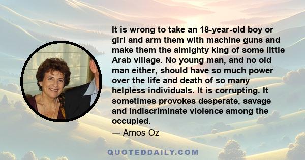 It is wrong to take an 18-year-old boy or girl and arm them with machine guns and make them the almighty king of some little Arab village. No young man, and no old man either, should have so much power over the life and