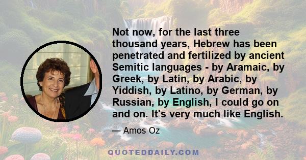 Not now, for the last three thousand years, Hebrew has been penetrated and fertilized by ancient Semitic languages - by Aramaic, by Greek, by Latin, by Arabic, by Yiddish, by Latino, by German, by Russian, by English, I