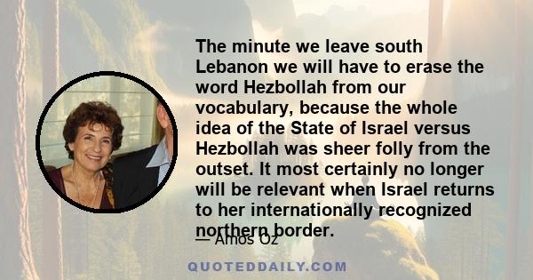 The minute we leave south Lebanon we will have to erase the word Hezbollah from our vocabulary, because the whole idea of the State of Israel versus Hezbollah was sheer folly from the outset. It most certainly no longer