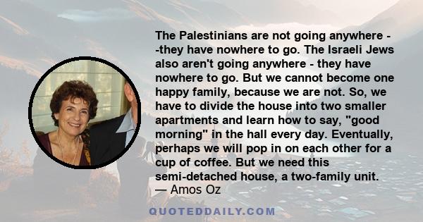 The Palestinians are not going anywhere - -they have nowhere to go. The Israeli Jews also aren't going anywhere - they have nowhere to go. But we cannot become one happy family, because we are not. So, we have to divide