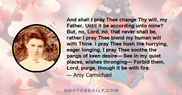 And shall I pray Thee change Thy will, my Father, Until it be according unto mine? But, no, Lord, no, that never shall be, rather I pray Thee blend my human will with Thine. I pray Thee hush the hurrying, eager longing,