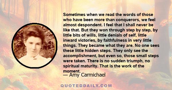 Sometimes when we read the words of those who have been more than conquerors, we feel almost despondent. I feel that I shall never be like that. But they won through step by step, by little bits of wills, little denials