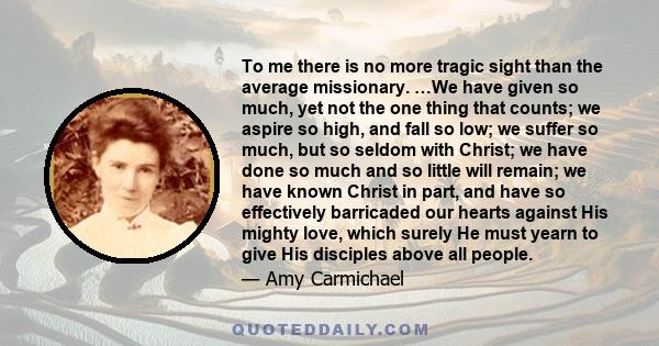 To me there is no more tragic sight than the average missionary. …We have given so much, yet not the one thing that counts; we aspire so high, and fall so low; we suffer so much, but so seldom with Christ; we have done