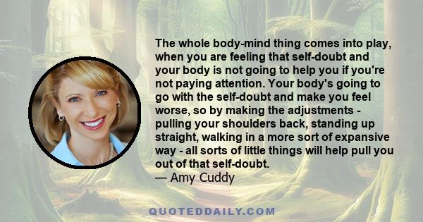The whole body-mind thing comes into play, when you are feeling that self-doubt and your body is not going to help you if you're not paying attention. Your body's going to go with the self-doubt and make you feel worse,