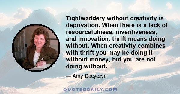 Tightwaddery without creativity is deprivation. When there is a lack of resourcefulness, inventiveness, and innovation, thrift means doing without. When creativity combines with thrift you may be doing it without money,