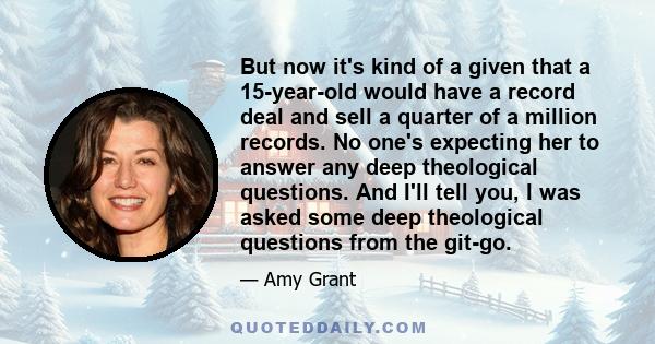 But now it's kind of a given that a 15-year-old would have a record deal and sell a quarter of a million records. No one's expecting her to answer any deep theological questions. And I'll tell you, I was asked some deep