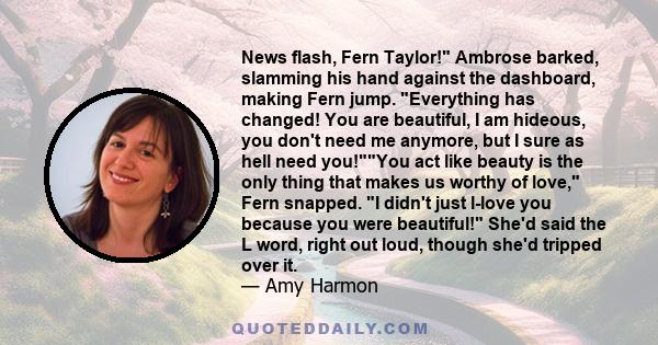 News flash, Fern Taylor! Ambrose barked, slamming his hand against the dashboard, making Fern jump. Everything has changed! You are beautiful, I am hideous, you don't need me anymore, but I sure as hell need you!You act