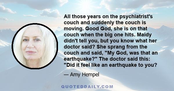All those years on the psychiatrist's couch and suddenly the couch is moving. Good God, she is on that couch when the big one hits. Maidy didn't tell you, but you know what her doctor said? She sprang from the couch and
