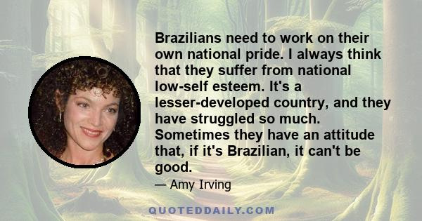Brazilians need to work on their own national pride. I always think that they suffer from national low-self esteem. It's a lesser-developed country, and they have struggled so much. Sometimes they have an attitude that,