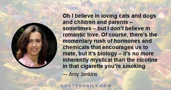 Oh I believe in loving cats and dogs and children and parents – sometimes – but I don’t believe in romantic love. Of course, there’s the momentary rush of hormones and chemicals that encourages us to mate, but it’s