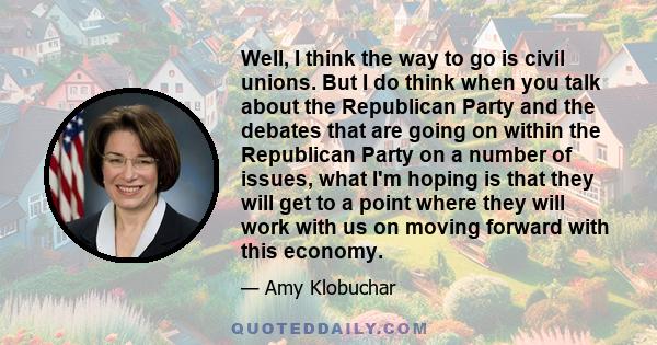 Well, I think the way to go is civil unions. But I do think when you talk about the Republican Party and the debates that are going on within the Republican Party on a number of issues, what I'm hoping is that they will