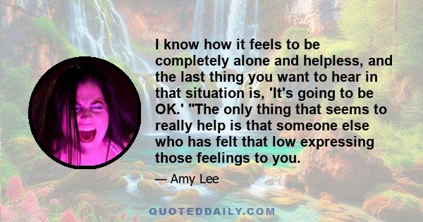 I know how it feels to be completely alone and helpless, and the last thing you want to hear in that situation is, 'It's going to be OK.' The only thing that seems to really help is that someone else who has felt that