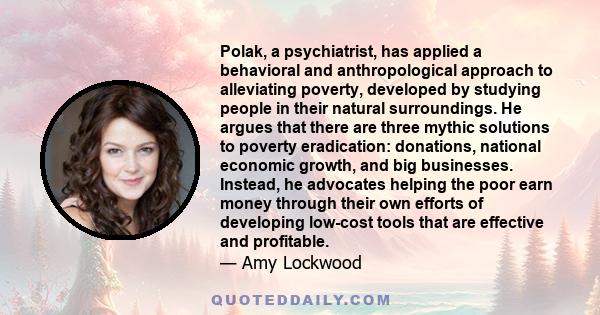 Polak, a psychiatrist, has applied a behavioral and anthropological approach to alleviating poverty, developed by studying people in their natural surroundings. He argues that there are three mythic solutions to poverty