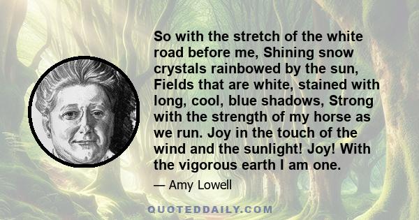So with the stretch of the white road before me, Shining snow crystals rainbowed by the sun, Fields that are white, stained with long, cool, blue shadows, Strong with the strength of my horse as we run. Joy in the touch