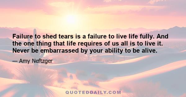 Failure to shed tears is a failure to live life fully. And the one thing that life requires of us all is to live it. Never be embarrassed by your ability to be alive.
