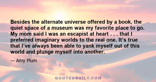 Besides the alternate universe offered by a book, the quiet space of a museum was my favorite place to go. My mom said I was an escapist at heart . . . that I preferred imaginary worlds to the real one. It’s true that