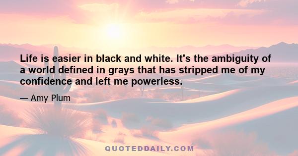 Life is easier in black and white. It's the ambiguity of a world defined in grays that has stripped me of my confidence and left me powerless.
