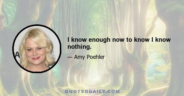I know enough now to know I know nothing.