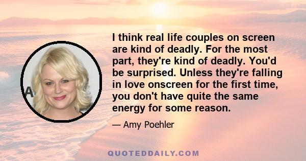 I think real life couples on screen are kind of deadly. For the most part, they're kind of deadly. You'd be surprised. Unless they're falling in love onscreen for the first time, you don't have quite the same energy for