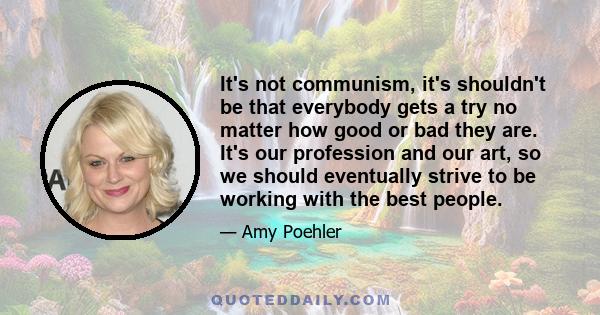 It's not communism, it's shouldn't be that everybody gets a try no matter how good or bad they are. It's our profession and our art, so we should eventually strive to be working with the best people.