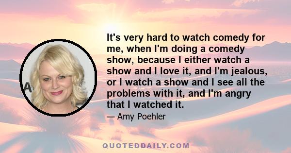 It's very hard to watch comedy for me, when I'm doing a comedy show, because I either watch a show and I love it, and I'm jealous, or I watch a show and I see all the problems with it, and I'm angry that I watched it.
