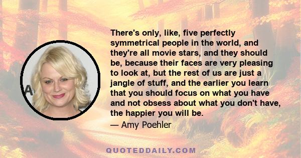 There's only, like, five perfectly symmetrical people in the world, and they're all movie stars, and they should be, because their faces are very pleasing to look at, but the rest of us are just a jangle of stuff, and