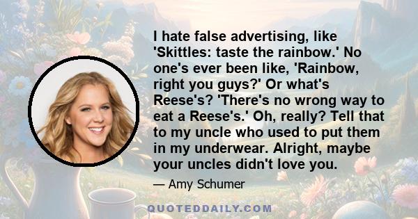 I hate false advertising, like 'Skittles: taste the rainbow.' No one's ever been like, 'Rainbow, right you guys?' Or what's Reese's? 'There's no wrong way to eat a Reese's.' Oh, really? Tell that to my uncle who used to