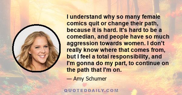 I understand why so many female comics quit or change their path, because it is hard. It's hard to be a comedian, and people have so much aggression towards women. I don't really know where that comes from, but I feel a
