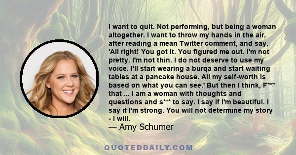 I want to quit. Not performing, but being a woman altogether. I want to throw my hands in the air, after reading a mean Twitter comment, and say, 'All right! You got it. You figured me out. I'm not pretty. I'm not thin.