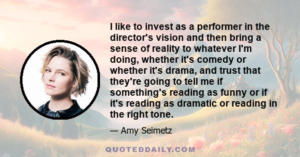 I like to invest as a performer in the director's vision and then bring a sense of reality to whatever I'm doing, whether it's comedy or whether it's drama, and trust that they're going to tell me if something's reading