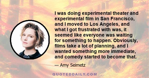 I was doing experimental theater and experimental film in San Francisco, and I moved to Los Angeles, and what I got frustrated with was, it seemed like everyone was waiting for something to happen. Obviously, films take