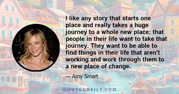 I like any story that starts one place and really takes a huge journey to a whole new place; that people in their life want to take that journey. They want to be able to find things in their life that aren't working and