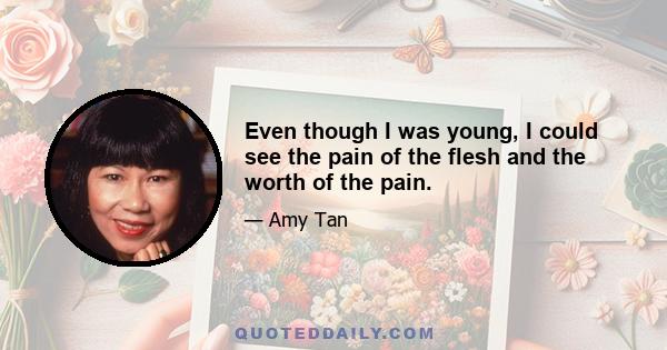 Even though I was young, I could see the pain of the flesh and the worth of the pain.