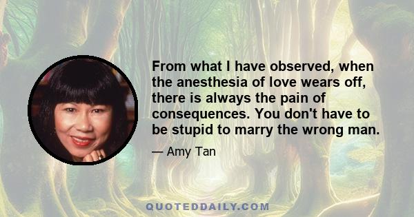 From what I have observed, when the anesthesia of love wears off, there is always the pain of consequences. You don't have to be stupid to marry the wrong man.