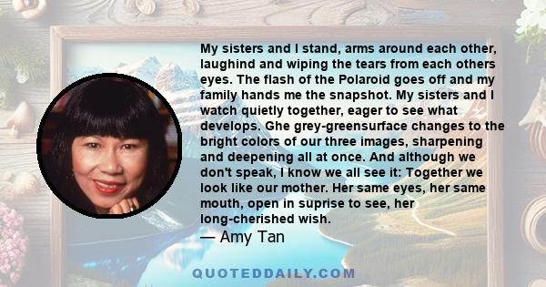 My sisters and I stand, arms around each other, laughind and wiping the tears from each others eyes. The flash of the Polaroid goes off and my family hands me the snapshot. My sisters and I watch quietly together, eager