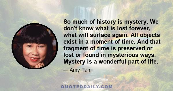 So much of history is mystery. We don't know what is lost forever, what will surface again. All objects exist in a moment of time. And that fragment of time is preserved or lost or found in mysterious ways. Mystery is a