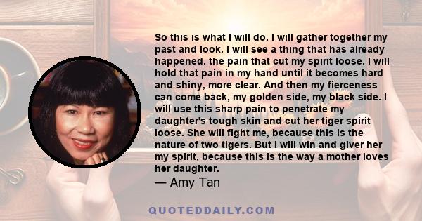 So this is what I will do. I will gather together my past and look. I will see a thing that has already happened. the pain that cut my spirit loose. I will hold that pain in my hand until it becomes hard and shiny, more