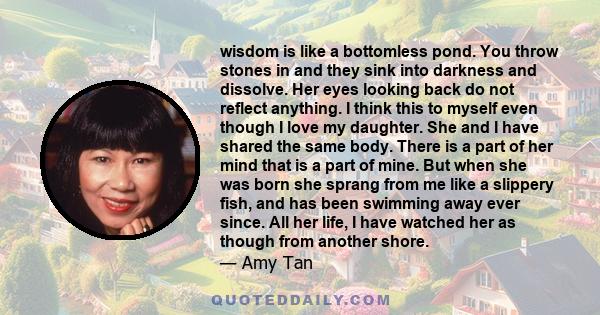 wisdom is like a bottomless pond. You throw stones in and they sink into darkness and dissolve. Her eyes looking back do not reflect anything. I think this to myself even though I love my daughter. She and I have shared